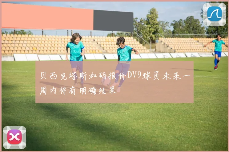 贝西克塔斯加码报价DV9球员未来一周内将有明确结果