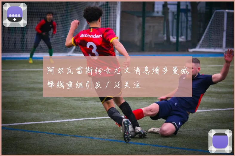 阿尔瓦雷斯转会尤文消息增多曼城锋线重组引发广泛关注