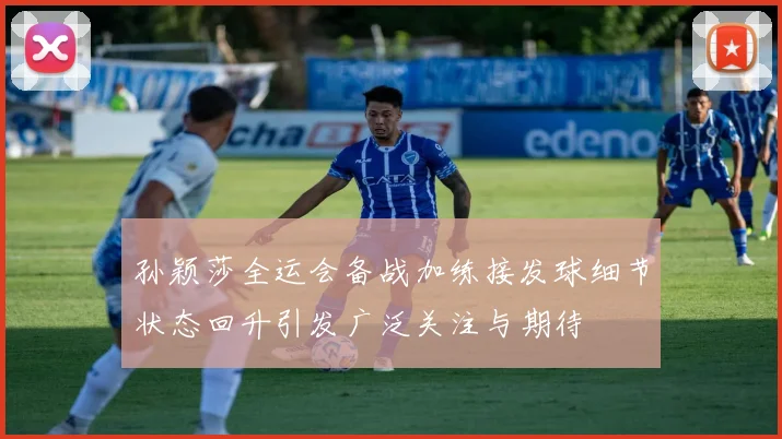 孙颖莎全运会备战加练接发球细节状态回升引发广泛关注与期待