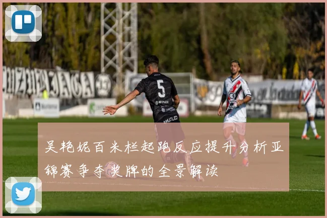 吴艳妮百米栏起跑反应提升分析亚锦赛争夺奖牌的全景解读