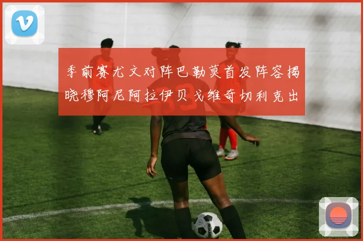 季前赛尤文对阵巴勒莫首发阵容揭晓穆阿尼阿拉伊贝戈维奇切利克出战